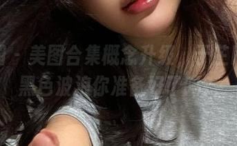 微密圈 – 美图合集概念升级，于芷晴云南黑色波浪你准备好了吗？